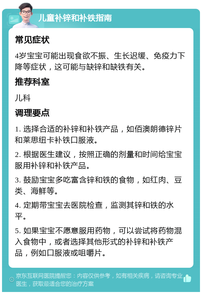 儿童补锌和补铁指南 常见症状 4岁宝宝可能出现食欲不振、生长迟缓、免疫力下降等症状，这可能与缺锌和缺铁有关。 推荐科室 儿科 调理要点 1. 选择合适的补锌和补铁产品，如佰澳朗德锌片和莱思纽卡补铁口服液。 2. 根据医生建议，按照正确的剂量和时间给宝宝服用补锌和补铁产品。 3. 鼓励宝宝多吃富含锌和铁的食物，如红肉、豆类、海鲜等。 4. 定期带宝宝去医院检查，监测其锌和铁的水平。 5. 如果宝宝不愿意服用药物，可以尝试将药物混入食物中，或者选择其他形式的补锌和补铁产品，例如口服液或咀嚼片。