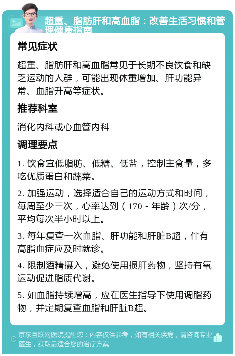 超重、脂肪肝和高血脂：改善生活习惯和管理健康指南 常见症状 超重、脂肪肝和高血脂常见于长期不良饮食和缺乏运动的人群，可能出现体重增加、肝功能异常、血脂升高等症状。 推荐科室 消化内科或心血管内科 调理要点 1. 饮食宜低脂肪、低糖、低盐，控制主食量，多吃优质蛋白和蔬菜。 2. 加强运动，选择适合自己的运动方式和时间，每周至少三次，心率达到（170－年龄）次/分，平均每次半小时以上。 3. 每年复查一次血脂、肝功能和肝脏B超，伴有高脂血症应及时就诊。 4. 限制酒精摄入，避免使用损肝药物，坚持有氧运动促进脂质代谢。 5. 如血脂持续增高，应在医生指导下使用调脂药物，并定期复查血脂和肝脏B超。