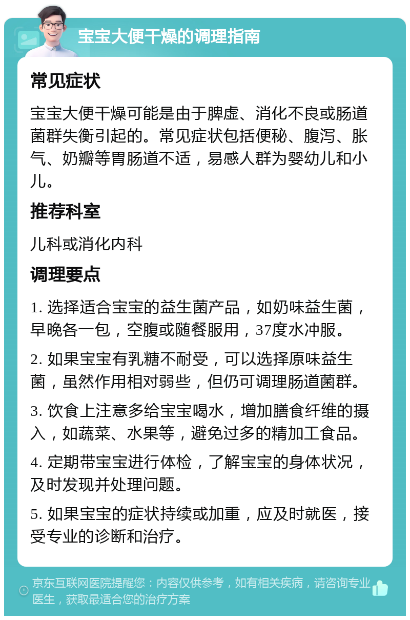 宝宝大便干燥的调理指南 常见症状 宝宝大便干燥可能是由于脾虚、消化不良或肠道菌群失衡引起的。常见症状包括便秘、腹泻、胀气、奶瓣等胃肠道不适，易感人群为婴幼儿和小儿。 推荐科室 儿科或消化内科 调理要点 1. 选择适合宝宝的益生菌产品，如奶味益生菌，早晚各一包，空腹或随餐服用，37度水冲服。 2. 如果宝宝有乳糖不耐受，可以选择原味益生菌，虽然作用相对弱些，但仍可调理肠道菌群。 3. 饮食上注意多给宝宝喝水，增加膳食纤维的摄入，如蔬菜、水果等，避免过多的精加工食品。 4. 定期带宝宝进行体检，了解宝宝的身体状况，及时发现并处理问题。 5. 如果宝宝的症状持续或加重，应及时就医，接受专业的诊断和治疗。