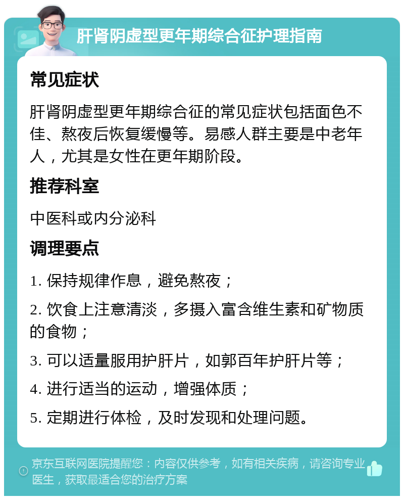 肝肾阴虚型更年期综合征护理指南 常见症状 肝肾阴虚型更年期综合征的常见症状包括面色不佳、熬夜后恢复缓慢等。易感人群主要是中老年人，尤其是女性在更年期阶段。 推荐科室 中医科或内分泌科 调理要点 1. 保持规律作息，避免熬夜； 2. 饮食上注意清淡，多摄入富含维生素和矿物质的食物； 3. 可以适量服用护肝片，如郭百年护肝片等； 4. 进行适当的运动，增强体质； 5. 定期进行体检，及时发现和处理问题。