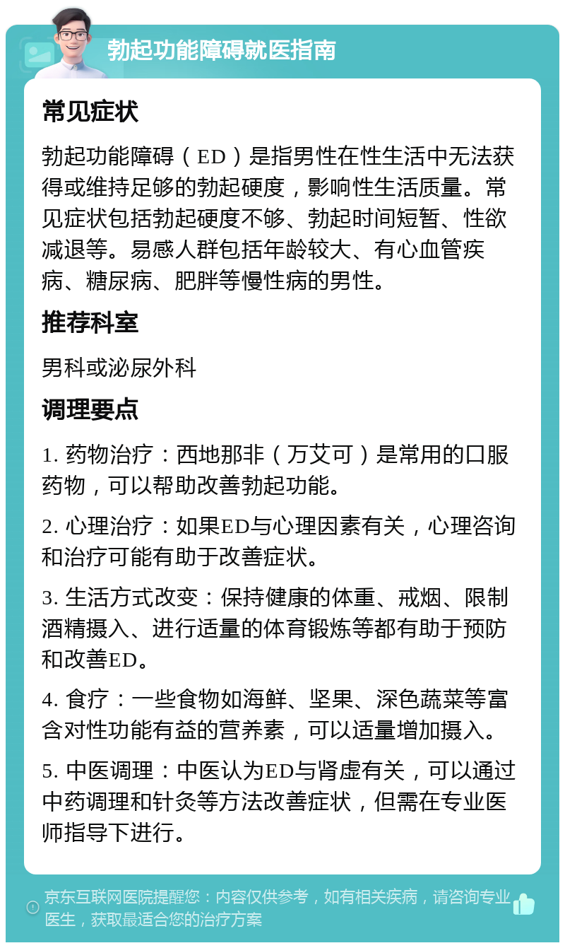 勃起功能障碍就医指南 常见症状 勃起功能障碍（ED）是指男性在性生活中无法获得或维持足够的勃起硬度，影响性生活质量。常见症状包括勃起硬度不够、勃起时间短暂、性欲减退等。易感人群包括年龄较大、有心血管疾病、糖尿病、肥胖等慢性病的男性。 推荐科室 男科或泌尿外科 调理要点 1. 药物治疗：西地那非（万艾可）是常用的口服药物，可以帮助改善勃起功能。 2. 心理治疗：如果ED与心理因素有关，心理咨询和治疗可能有助于改善症状。 3. 生活方式改变：保持健康的体重、戒烟、限制酒精摄入、进行适量的体育锻炼等都有助于预防和改善ED。 4. 食疗：一些食物如海鲜、坚果、深色蔬菜等富含对性功能有益的营养素，可以适量增加摄入。 5. 中医调理：中医认为ED与肾虚有关，可以通过中药调理和针灸等方法改善症状，但需在专业医师指导下进行。