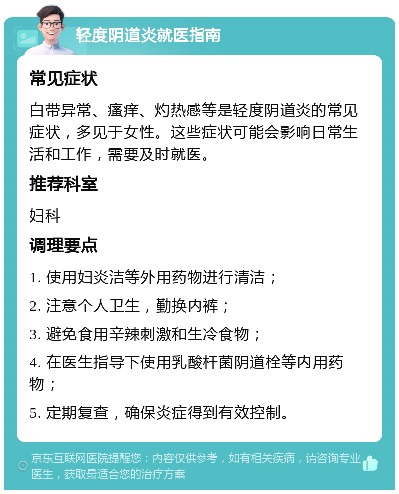 轻度阴道炎就医指南 常见症状 白带异常、瘙痒、灼热感等是轻度阴道炎的常见症状，多见于女性。这些症状可能会影响日常生活和工作，需要及时就医。 推荐科室 妇科 调理要点 1. 使用妇炎洁等外用药物进行清洁； 2. 注意个人卫生，勤换内裤； 3. 避免食用辛辣刺激和生冷食物； 4. 在医生指导下使用乳酸杆菌阴道栓等内用药物； 5. 定期复查，确保炎症得到有效控制。