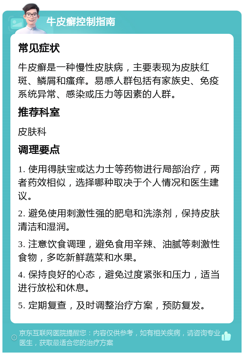 牛皮癣控制指南 常见症状 牛皮癣是一种慢性皮肤病，主要表现为皮肤红斑、鳞屑和瘙痒。易感人群包括有家族史、免疫系统异常、感染或压力等因素的人群。 推荐科室 皮肤科 调理要点 1. 使用得肤宝或达力士等药物进行局部治疗，两者药效相似，选择哪种取决于个人情况和医生建议。 2. 避免使用刺激性强的肥皂和洗涤剂，保持皮肤清洁和湿润。 3. 注意饮食调理，避免食用辛辣、油腻等刺激性食物，多吃新鲜蔬菜和水果。 4. 保持良好的心态，避免过度紧张和压力，适当进行放松和休息。 5. 定期复查，及时调整治疗方案，预防复发。