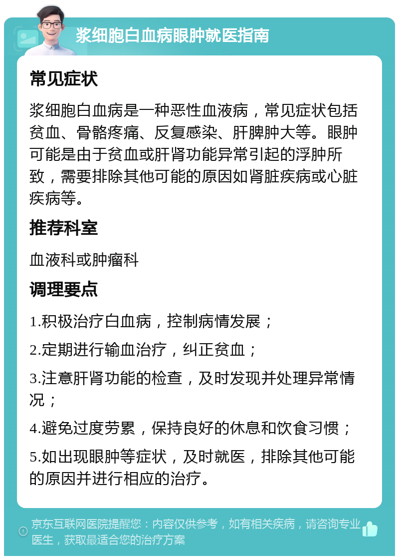 浆细胞白血病眼肿就医指南 常见症状 浆细胞白血病是一种恶性血液病，常见症状包括贫血、骨骼疼痛、反复感染、肝脾肿大等。眼肿可能是由于贫血或肝肾功能异常引起的浮肿所致，需要排除其他可能的原因如肾脏疾病或心脏疾病等。 推荐科室 血液科或肿瘤科 调理要点 1.积极治疗白血病，控制病情发展； 2.定期进行输血治疗，纠正贫血； 3.注意肝肾功能的检查，及时发现并处理异常情况； 4.避免过度劳累，保持良好的休息和饮食习惯； 5.如出现眼肿等症状，及时就医，排除其他可能的原因并进行相应的治疗。