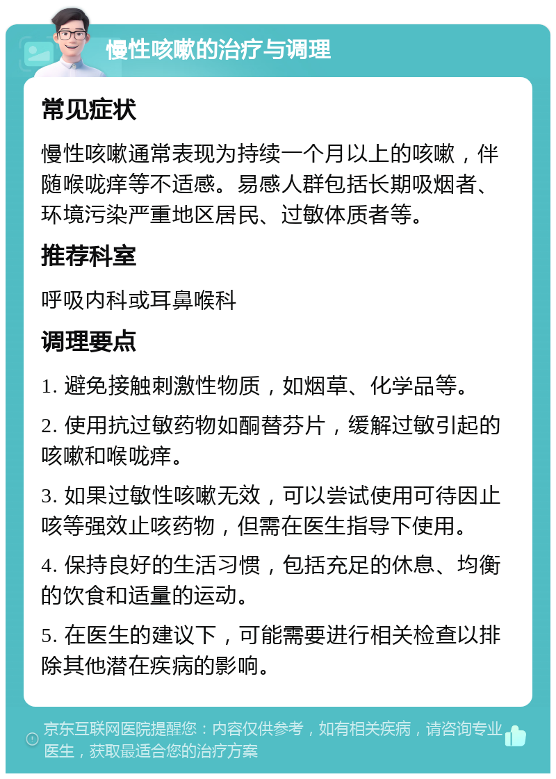 慢性咳嗽的治疗与调理 常见症状 慢性咳嗽通常表现为持续一个月以上的咳嗽，伴随喉咙痒等不适感。易感人群包括长期吸烟者、环境污染严重地区居民、过敏体质者等。 推荐科室 呼吸内科或耳鼻喉科 调理要点 1. 避免接触刺激性物质，如烟草、化学品等。 2. 使用抗过敏药物如酮替芬片，缓解过敏引起的咳嗽和喉咙痒。 3. 如果过敏性咳嗽无效，可以尝试使用可待因止咳等强效止咳药物，但需在医生指导下使用。 4. 保持良好的生活习惯，包括充足的休息、均衡的饮食和适量的运动。 5. 在医生的建议下，可能需要进行相关检查以排除其他潜在疾病的影响。