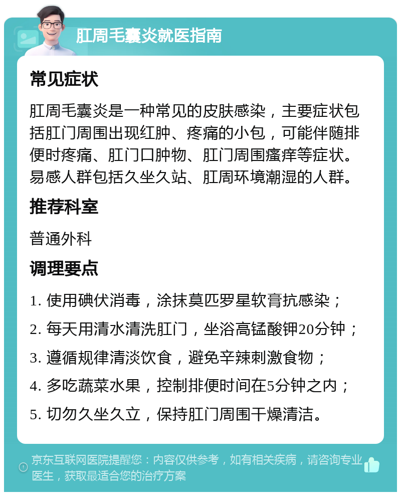 肛周毛囊炎就医指南 常见症状 肛周毛囊炎是一种常见的皮肤感染，主要症状包括肛门周围出现红肿、疼痛的小包，可能伴随排便时疼痛、肛门口肿物、肛门周围瘙痒等症状。易感人群包括久坐久站、肛周环境潮湿的人群。 推荐科室 普通外科 调理要点 1. 使用碘伏消毒，涂抹莫匹罗星软膏抗感染； 2. 每天用清水清洗肛门，坐浴高锰酸钾20分钟； 3. 遵循规律清淡饮食，避免辛辣刺激食物； 4. 多吃蔬菜水果，控制排便时间在5分钟之内； 5. 切勿久坐久立，保持肛门周围干燥清洁。