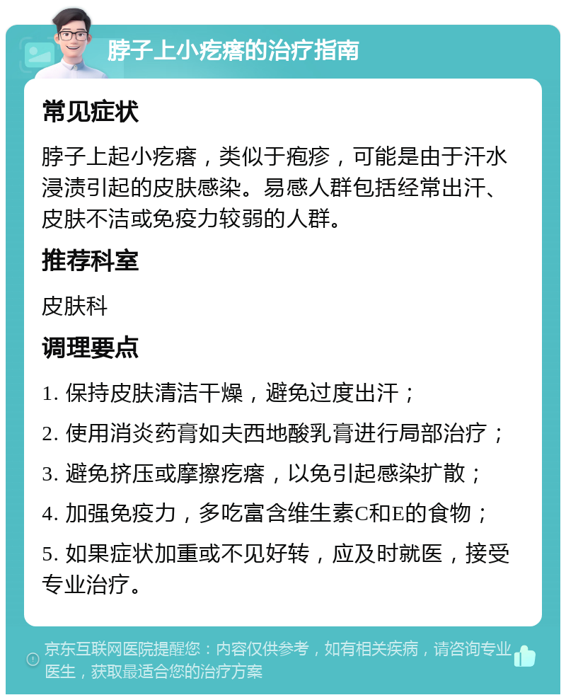 脖子上小疙瘩的治疗指南 常见症状 脖子上起小疙瘩，类似于疱疹，可能是由于汗水浸渍引起的皮肤感染。易感人群包括经常出汗、皮肤不洁或免疫力较弱的人群。 推荐科室 皮肤科 调理要点 1. 保持皮肤清洁干燥，避免过度出汗； 2. 使用消炎药膏如夫西地酸乳膏进行局部治疗； 3. 避免挤压或摩擦疙瘩，以免引起感染扩散； 4. 加强免疫力，多吃富含维生素C和E的食物； 5. 如果症状加重或不见好转，应及时就医，接受专业治疗。