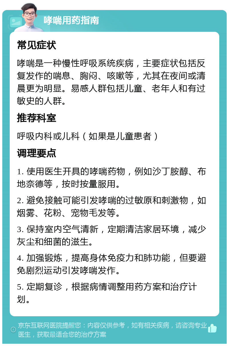 哮喘用药指南 常见症状 哮喘是一种慢性呼吸系统疾病，主要症状包括反复发作的喘息、胸闷、咳嗽等，尤其在夜间或清晨更为明显。易感人群包括儿童、老年人和有过敏史的人群。 推荐科室 呼吸内科或儿科（如果是儿童患者） 调理要点 1. 使用医生开具的哮喘药物，例如沙丁胺醇、布地奈德等，按时按量服用。 2. 避免接触可能引发哮喘的过敏原和刺激物，如烟雾、花粉、宠物毛发等。 3. 保持室内空气清新，定期清洁家居环境，减少灰尘和细菌的滋生。 4. 加强锻炼，提高身体免疫力和肺功能，但要避免剧烈运动引发哮喘发作。 5. 定期复诊，根据病情调整用药方案和治疗计划。