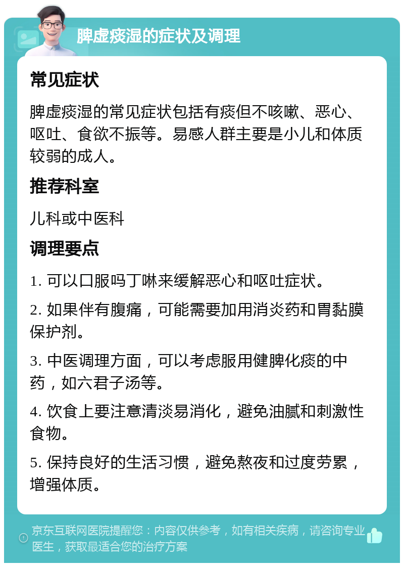 脾虚痰湿的症状及调理 常见症状 脾虚痰湿的常见症状包括有痰但不咳嗽、恶心、呕吐、食欲不振等。易感人群主要是小儿和体质较弱的成人。 推荐科室 儿科或中医科 调理要点 1. 可以口服吗丁啉来缓解恶心和呕吐症状。 2. 如果伴有腹痛，可能需要加用消炎药和胃黏膜保护剂。 3. 中医调理方面，可以考虑服用健脾化痰的中药，如六君子汤等。 4. 饮食上要注意清淡易消化，避免油腻和刺激性食物。 5. 保持良好的生活习惯，避免熬夜和过度劳累，增强体质。