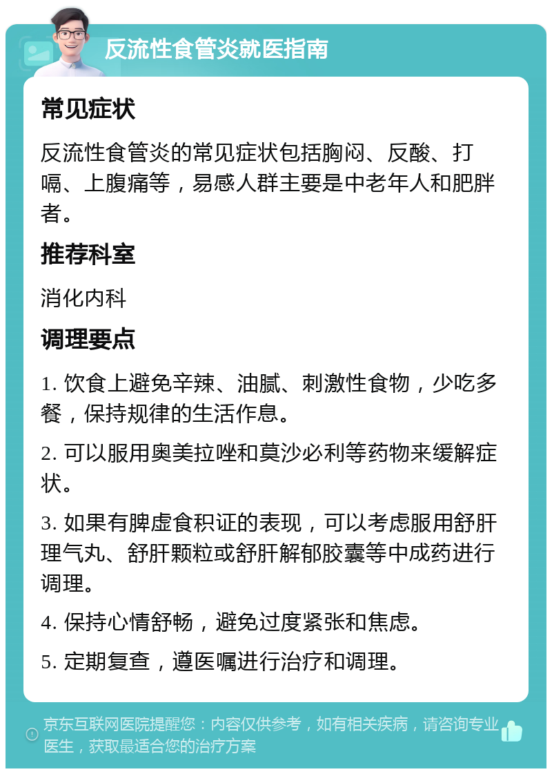 反流性食管炎就医指南 常见症状 反流性食管炎的常见症状包括胸闷、反酸、打嗝、上腹痛等，易感人群主要是中老年人和肥胖者。 推荐科室 消化内科 调理要点 1. 饮食上避免辛辣、油腻、刺激性食物，少吃多餐，保持规律的生活作息。 2. 可以服用奥美拉唑和莫沙必利等药物来缓解症状。 3. 如果有脾虚食积证的表现，可以考虑服用舒肝理气丸、舒肝颗粒或舒肝解郁胶囊等中成药进行调理。 4. 保持心情舒畅，避免过度紧张和焦虑。 5. 定期复查，遵医嘱进行治疗和调理。