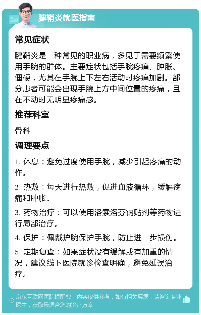 腱鞘炎就医指南 常见症状 腱鞘炎是一种常见的职业病，多见于需要频繁使用手腕的群体。主要症状包括手腕疼痛、肿胀、僵硬，尤其在手腕上下左右活动时疼痛加剧。部分患者可能会出现手腕上方中间位置的疼痛，且在不动时无明显疼痛感。 推荐科室 骨科 调理要点 1. 休息：避免过度使用手腕，减少引起疼痛的动作。 2. 热敷：每天进行热敷，促进血液循环，缓解疼痛和肿胀。 3. 药物治疗：可以使用洛索洛芬钠贴剂等药物进行局部治疗。 4. 保护：佩戴护腕保护手腕，防止进一步损伤。 5. 定期复查：如果症状没有缓解或有加重的情况，建议线下医院就诊检查明确，避免延误治疗。