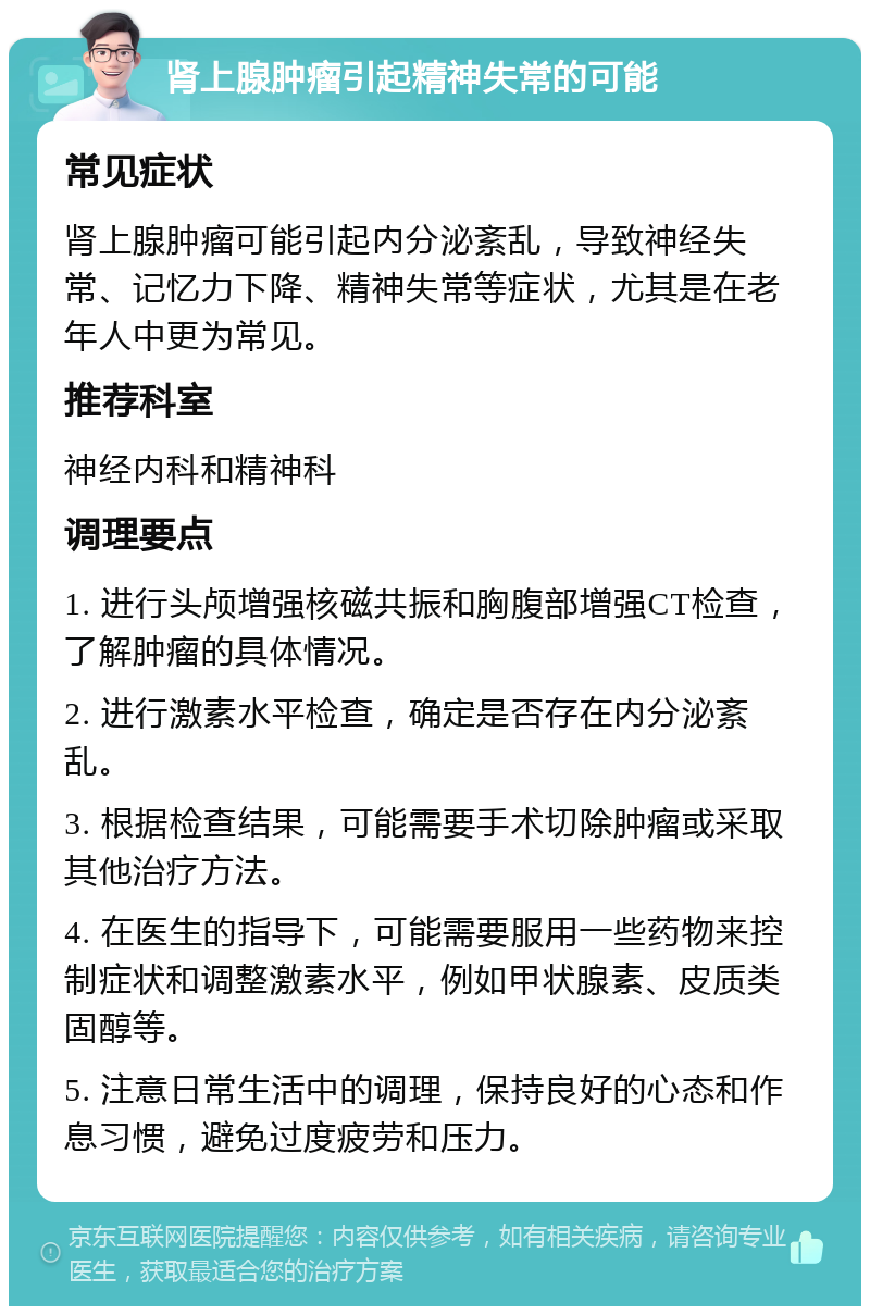 肾上腺肿瘤引起精神失常的可能 常见症状 肾上腺肿瘤可能引起内分泌紊乱，导致神经失常、记忆力下降、精神失常等症状，尤其是在老年人中更为常见。 推荐科室 神经内科和精神科 调理要点 1. 进行头颅增强核磁共振和胸腹部增强CT检查，了解肿瘤的具体情况。 2. 进行激素水平检查，确定是否存在内分泌紊乱。 3. 根据检查结果，可能需要手术切除肿瘤或采取其他治疗方法。 4. 在医生的指导下，可能需要服用一些药物来控制症状和调整激素水平，例如甲状腺素、皮质类固醇等。 5. 注意日常生活中的调理，保持良好的心态和作息习惯，避免过度疲劳和压力。