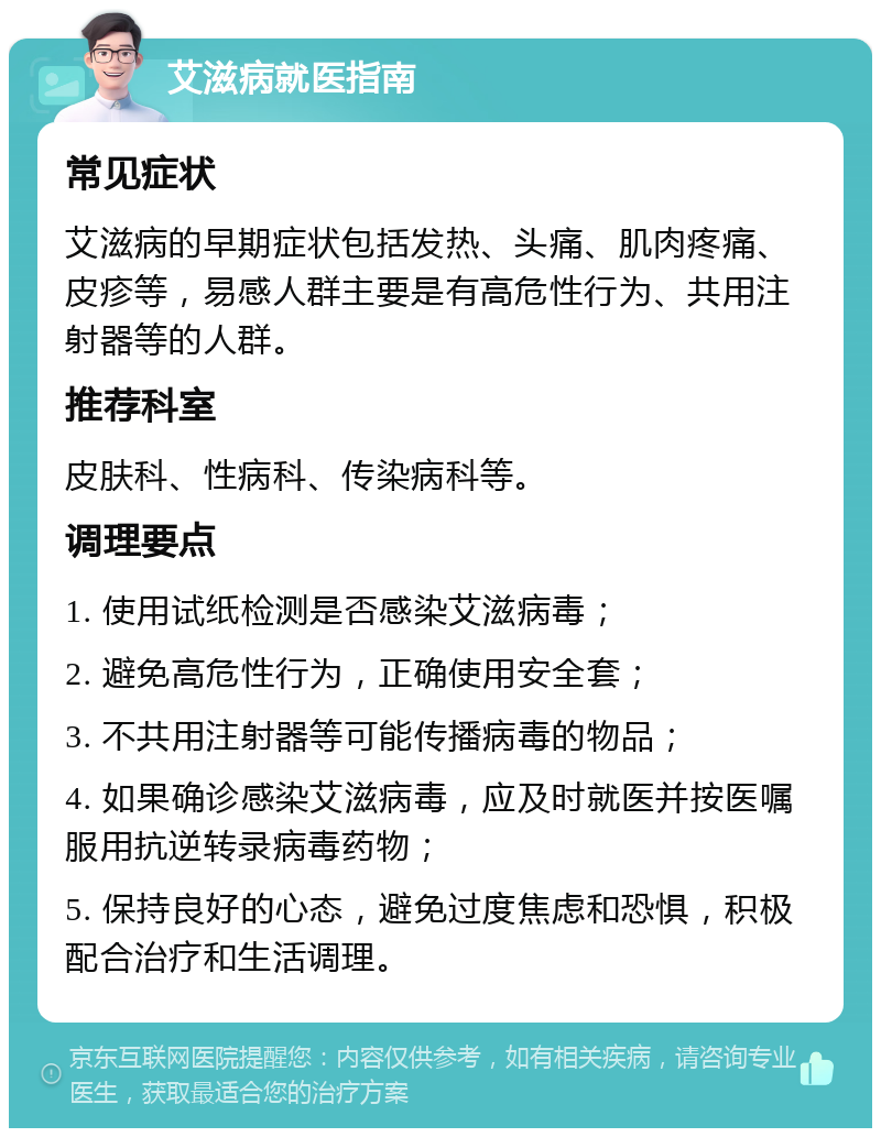 艾滋病就医指南 常见症状 艾滋病的早期症状包括发热、头痛、肌肉疼痛、皮疹等，易感人群主要是有高危性行为、共用注射器等的人群。 推荐科室 皮肤科、性病科、传染病科等。 调理要点 1. 使用试纸检测是否感染艾滋病毒； 2. 避免高危性行为，正确使用安全套； 3. 不共用注射器等可能传播病毒的物品； 4. 如果确诊感染艾滋病毒，应及时就医并按医嘱服用抗逆转录病毒药物； 5. 保持良好的心态，避免过度焦虑和恐惧，积极配合治疗和生活调理。