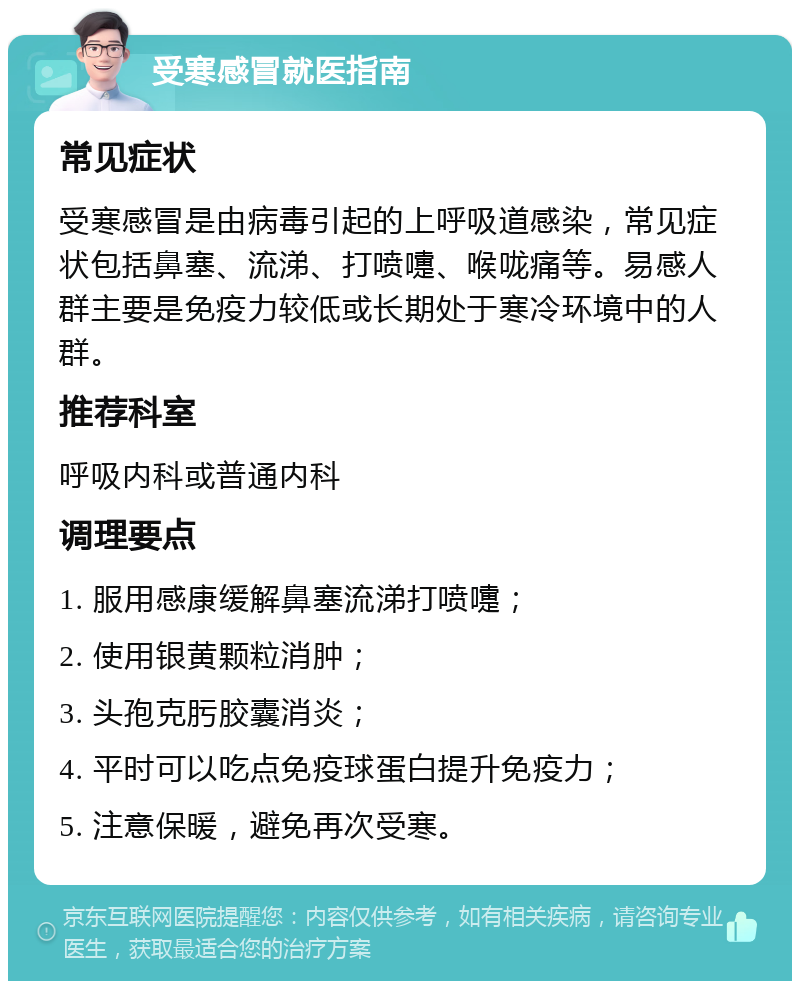 受寒感冒就医指南 常见症状 受寒感冒是由病毒引起的上呼吸道感染，常见症状包括鼻塞、流涕、打喷嚏、喉咙痛等。易感人群主要是免疫力较低或长期处于寒冷环境中的人群。 推荐科室 呼吸内科或普通内科 调理要点 1. 服用感康缓解鼻塞流涕打喷嚏； 2. 使用银黄颗粒消肿； 3. 头孢克肟胶囊消炎； 4. 平时可以吃点免疫球蛋白提升免疫力； 5. 注意保暖，避免再次受寒。