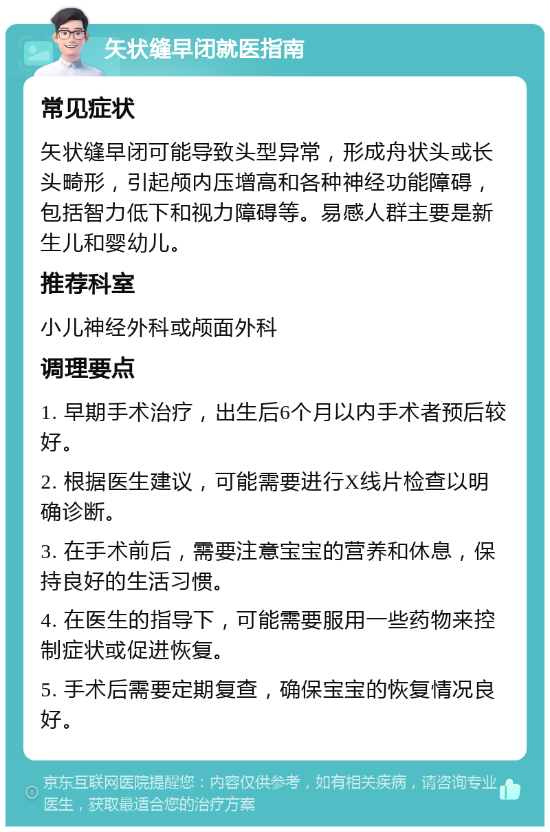 矢状缝早闭就医指南 常见症状 矢状缝早闭可能导致头型异常，形成舟状头或长头畸形，引起颅内压增高和各种神经功能障碍，包括智力低下和视力障碍等。易感人群主要是新生儿和婴幼儿。 推荐科室 小儿神经外科或颅面外科 调理要点 1. 早期手术治疗，出生后6个月以内手术者预后较好。 2. 根据医生建议，可能需要进行X线片检查以明确诊断。 3. 在手术前后，需要注意宝宝的营养和休息，保持良好的生活习惯。 4. 在医生的指导下，可能需要服用一些药物来控制症状或促进恢复。 5. 手术后需要定期复查，确保宝宝的恢复情况良好。