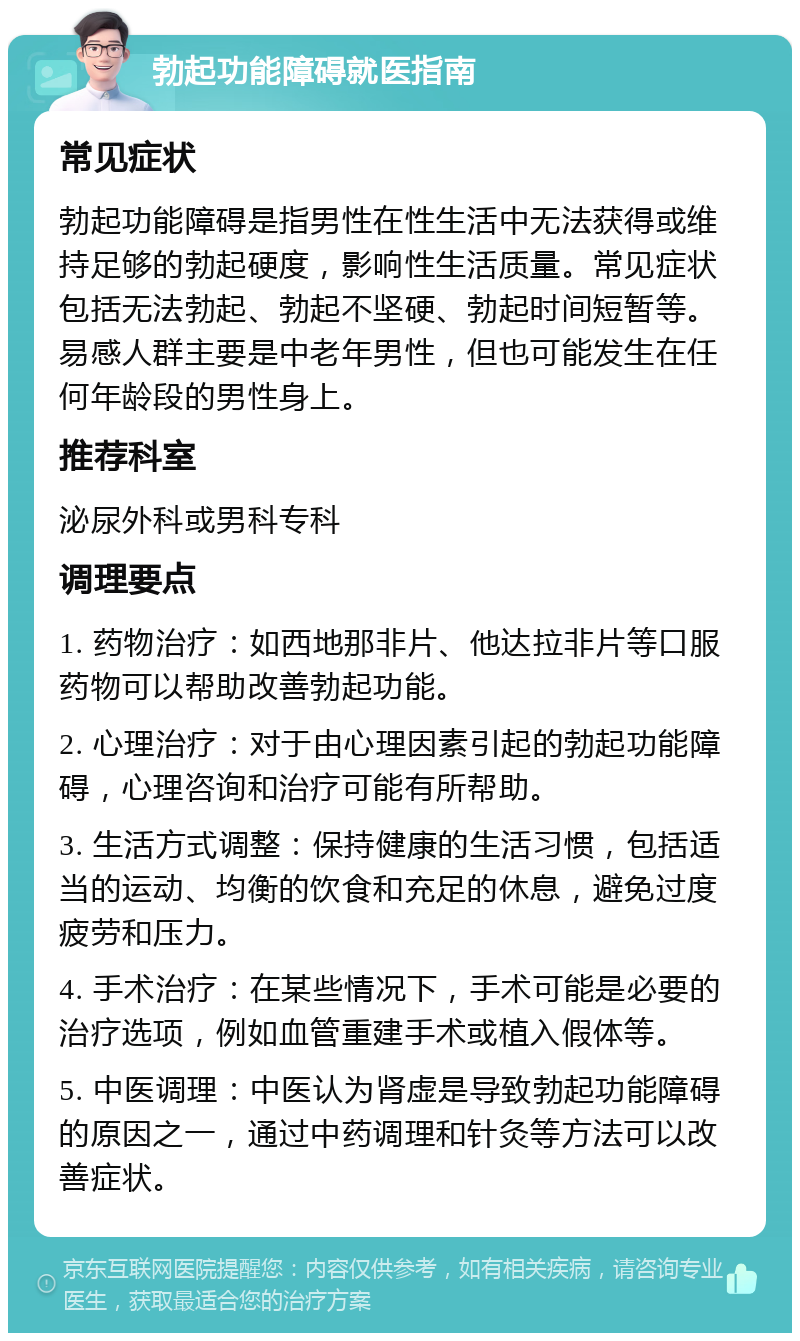 勃起功能障碍就医指南 常见症状 勃起功能障碍是指男性在性生活中无法获得或维持足够的勃起硬度，影响性生活质量。常见症状包括无法勃起、勃起不坚硬、勃起时间短暂等。易感人群主要是中老年男性，但也可能发生在任何年龄段的男性身上。 推荐科室 泌尿外科或男科专科 调理要点 1. 药物治疗：如西地那非片、他达拉非片等口服药物可以帮助改善勃起功能。 2. 心理治疗：对于由心理因素引起的勃起功能障碍，心理咨询和治疗可能有所帮助。 3. 生活方式调整：保持健康的生活习惯，包括适当的运动、均衡的饮食和充足的休息，避免过度疲劳和压力。 4. 手术治疗：在某些情况下，手术可能是必要的治疗选项，例如血管重建手术或植入假体等。 5. 中医调理：中医认为肾虚是导致勃起功能障碍的原因之一，通过中药调理和针灸等方法可以改善症状。