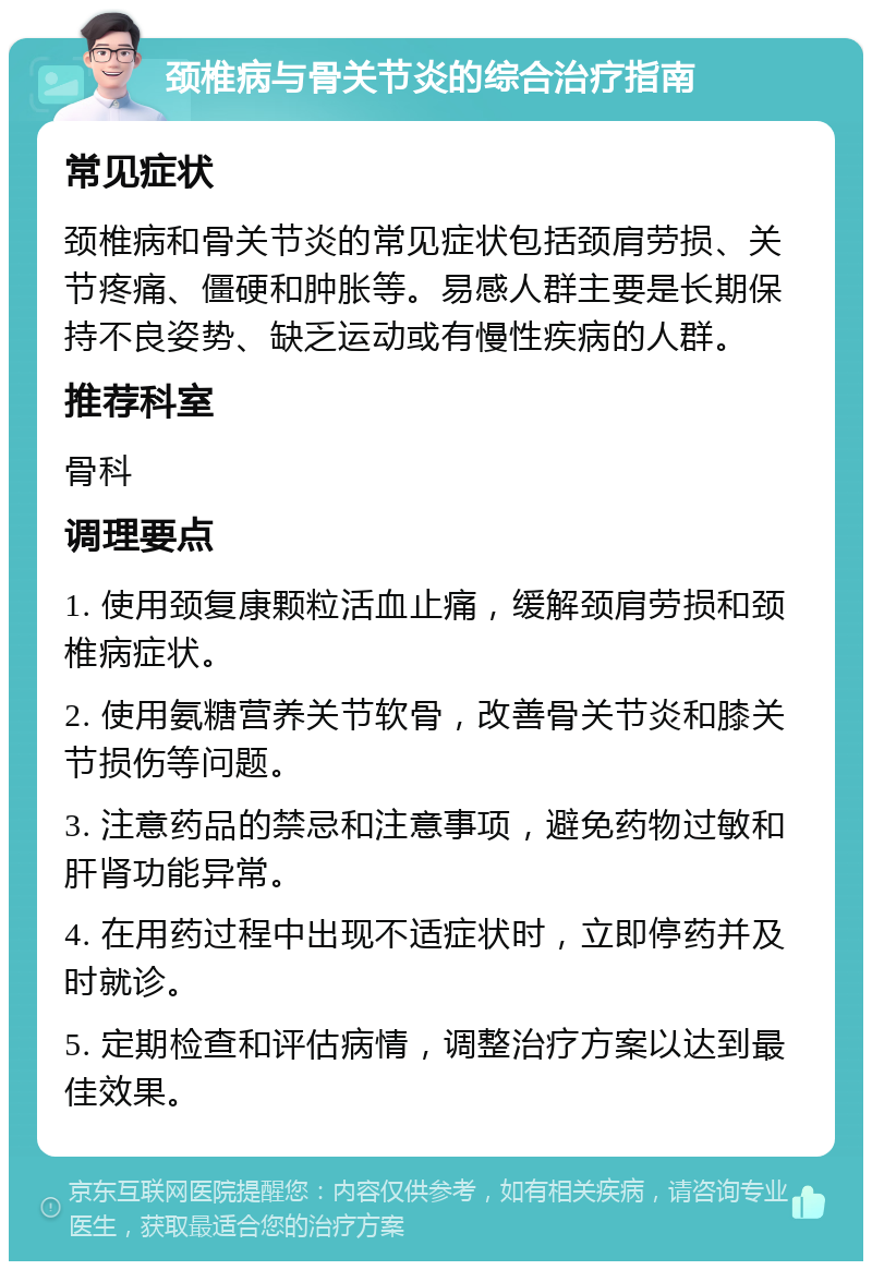 颈椎病与骨关节炎的综合治疗指南 常见症状 颈椎病和骨关节炎的常见症状包括颈肩劳损、关节疼痛、僵硬和肿胀等。易感人群主要是长期保持不良姿势、缺乏运动或有慢性疾病的人群。 推荐科室 骨科 调理要点 1. 使用颈复康颗粒活血止痛，缓解颈肩劳损和颈椎病症状。 2. 使用氨糖营养关节软骨，改善骨关节炎和膝关节损伤等问题。 3. 注意药品的禁忌和注意事项，避免药物过敏和肝肾功能异常。 4. 在用药过程中出现不适症状时，立即停药并及时就诊。 5. 定期检查和评估病情，调整治疗方案以达到最佳效果。