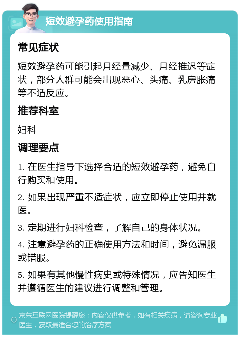 短效避孕药使用指南 常见症状 短效避孕药可能引起月经量减少、月经推迟等症状，部分人群可能会出现恶心、头痛、乳房胀痛等不适反应。 推荐科室 妇科 调理要点 1. 在医生指导下选择合适的短效避孕药，避免自行购买和使用。 2. 如果出现严重不适症状，应立即停止使用并就医。 3. 定期进行妇科检查，了解自己的身体状况。 4. 注意避孕药的正确使用方法和时间，避免漏服或错服。 5. 如果有其他慢性病史或特殊情况，应告知医生并遵循医生的建议进行调整和管理。