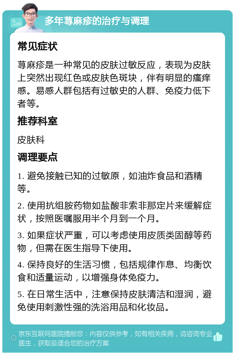 多年荨麻疹的治疗与调理 常见症状 荨麻疹是一种常见的皮肤过敏反应，表现为皮肤上突然出现红色或皮肤色斑块，伴有明显的瘙痒感。易感人群包括有过敏史的人群、免疫力低下者等。 推荐科室 皮肤科 调理要点 1. 避免接触已知的过敏原，如油炸食品和酒精等。 2. 使用抗组胺药物如盐酸非索非那定片来缓解症状，按照医嘱服用半个月到一个月。 3. 如果症状严重，可以考虑使用皮质类固醇等药物，但需在医生指导下使用。 4. 保持良好的生活习惯，包括规律作息、均衡饮食和适量运动，以增强身体免疫力。 5. 在日常生活中，注意保持皮肤清洁和湿润，避免使用刺激性强的洗浴用品和化妆品。