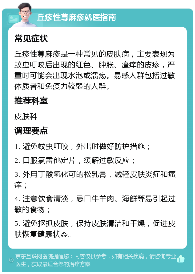 丘疹性荨麻疹就医指南 常见症状 丘疹性荨麻疹是一种常见的皮肤病，主要表现为蚊虫叮咬后出现的红色、肿胀、瘙痒的皮疹，严重时可能会出现水泡或溃疡。易感人群包括过敏体质者和免疫力较弱的人群。 推荐科室 皮肤科 调理要点 1. 避免蚊虫叮咬，外出时做好防护措施； 2. 口服氯雷他定片，缓解过敏反应； 3. 外用丁酸氢化可的松乳膏，减轻皮肤炎症和瘙痒； 4. 注意饮食清淡，忌口牛羊肉、海鲜等易引起过敏的食物； 5. 避免抠抓皮肤，保持皮肤清洁和干燥，促进皮肤恢复健康状态。