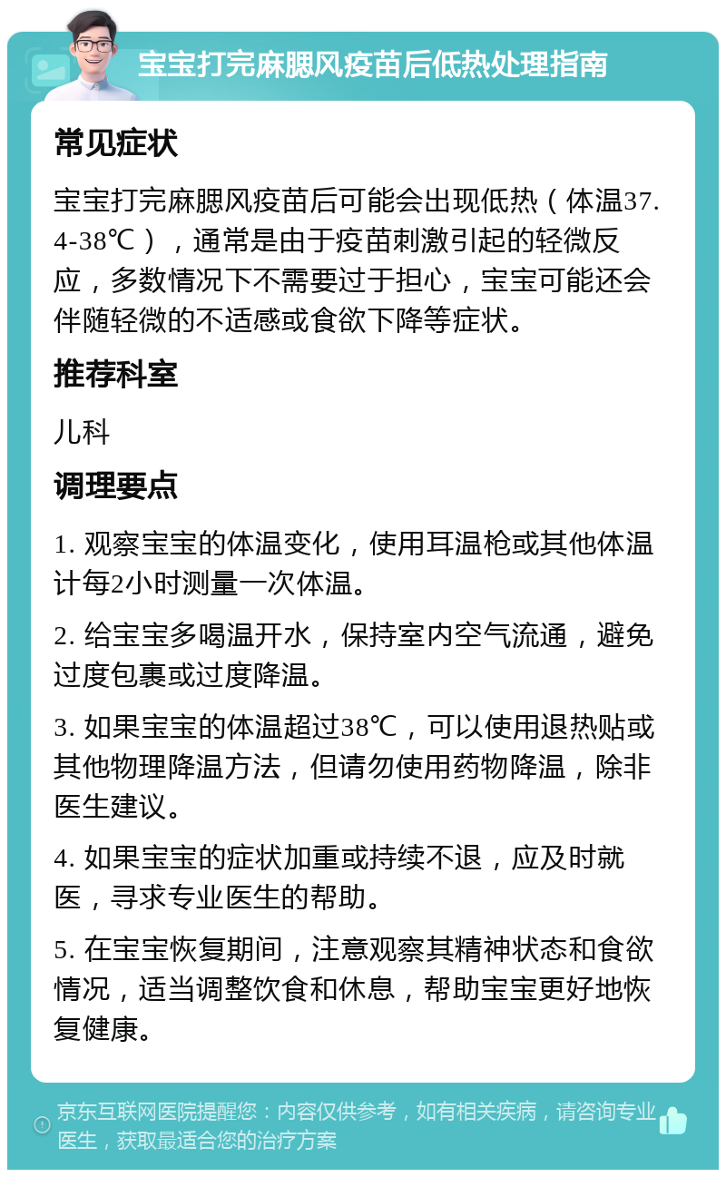 宝宝打完麻腮风疫苗后低热处理指南 常见症状 宝宝打完麻腮风疫苗后可能会出现低热（体温37.4-38℃），通常是由于疫苗刺激引起的轻微反应，多数情况下不需要过于担心，宝宝可能还会伴随轻微的不适感或食欲下降等症状。 推荐科室 儿科 调理要点 1. 观察宝宝的体温变化，使用耳温枪或其他体温计每2小时测量一次体温。 2. 给宝宝多喝温开水，保持室内空气流通，避免过度包裹或过度降温。 3. 如果宝宝的体温超过38℃，可以使用退热贴或其他物理降温方法，但请勿使用药物降温，除非医生建议。 4. 如果宝宝的症状加重或持续不退，应及时就医，寻求专业医生的帮助。 5. 在宝宝恢复期间，注意观察其精神状态和食欲情况，适当调整饮食和休息，帮助宝宝更好地恢复健康。