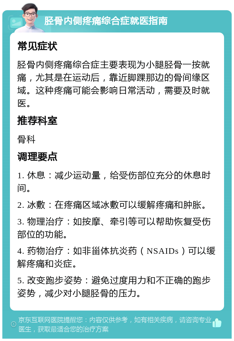 胫骨内侧疼痛综合症就医指南 常见症状 胫骨内侧疼痛综合症主要表现为小腿胫骨一按就痛，尤其是在运动后，靠近脚踝那边的骨间缘区域。这种疼痛可能会影响日常活动，需要及时就医。 推荐科室 骨科 调理要点 1. 休息：减少运动量，给受伤部位充分的休息时间。 2. 冰敷：在疼痛区域冰敷可以缓解疼痛和肿胀。 3. 物理治疗：如按摩、牵引等可以帮助恢复受伤部位的功能。 4. 药物治疗：如非甾体抗炎药（NSAIDs）可以缓解疼痛和炎症。 5. 改变跑步姿势：避免过度用力和不正确的跑步姿势，减少对小腿胫骨的压力。