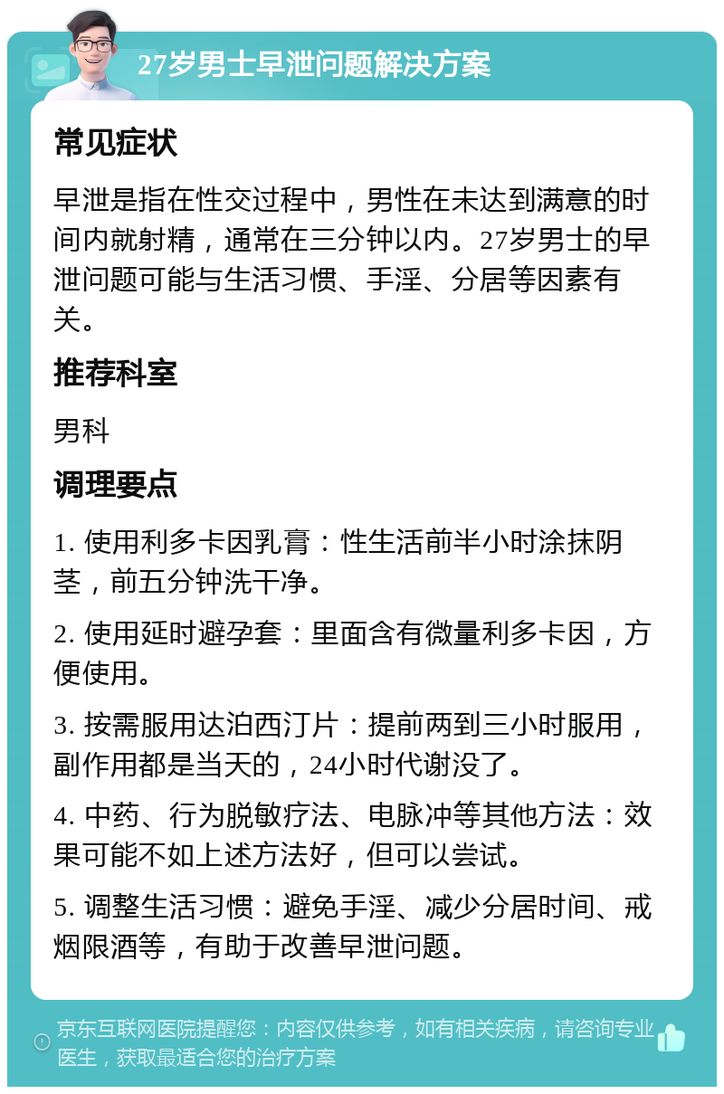 27岁男士早泄问题解决方案 常见症状 早泄是指在性交过程中，男性在未达到满意的时间内就射精，通常在三分钟以内。27岁男士的早泄问题可能与生活习惯、手淫、分居等因素有关。 推荐科室 男科 调理要点 1. 使用利多卡因乳膏：性生活前半小时涂抹阴茎，前五分钟洗干净。 2. 使用延时避孕套：里面含有微量利多卡因，方便使用。 3. 按需服用达泊西汀片：提前两到三小时服用，副作用都是当天的，24小时代谢没了。 4. 中药、行为脱敏疗法、电脉冲等其他方法：效果可能不如上述方法好，但可以尝试。 5. 调整生活习惯：避免手淫、减少分居时间、戒烟限酒等，有助于改善早泄问题。