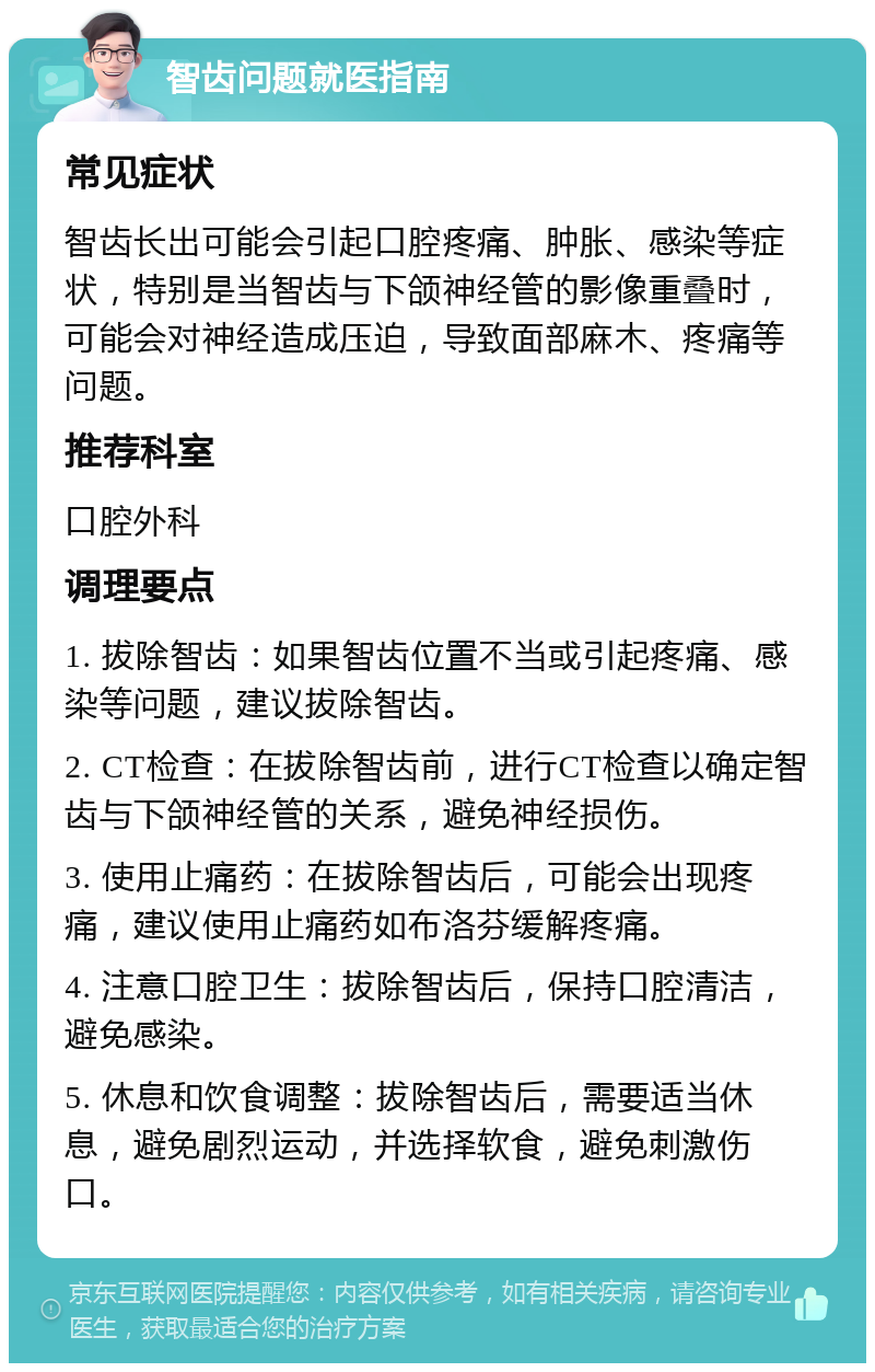 智齿问题就医指南 常见症状 智齿长出可能会引起口腔疼痛、肿胀、感染等症状，特别是当智齿与下颌神经管的影像重叠时，可能会对神经造成压迫，导致面部麻木、疼痛等问题。 推荐科室 口腔外科 调理要点 1. 拔除智齿：如果智齿位置不当或引起疼痛、感染等问题，建议拔除智齿。 2. CT检查：在拔除智齿前，进行CT检查以确定智齿与下颌神经管的关系，避免神经损伤。 3. 使用止痛药：在拔除智齿后，可能会出现疼痛，建议使用止痛药如布洛芬缓解疼痛。 4. 注意口腔卫生：拔除智齿后，保持口腔清洁，避免感染。 5. 休息和饮食调整：拔除智齿后，需要适当休息，避免剧烈运动，并选择软食，避免刺激伤口。