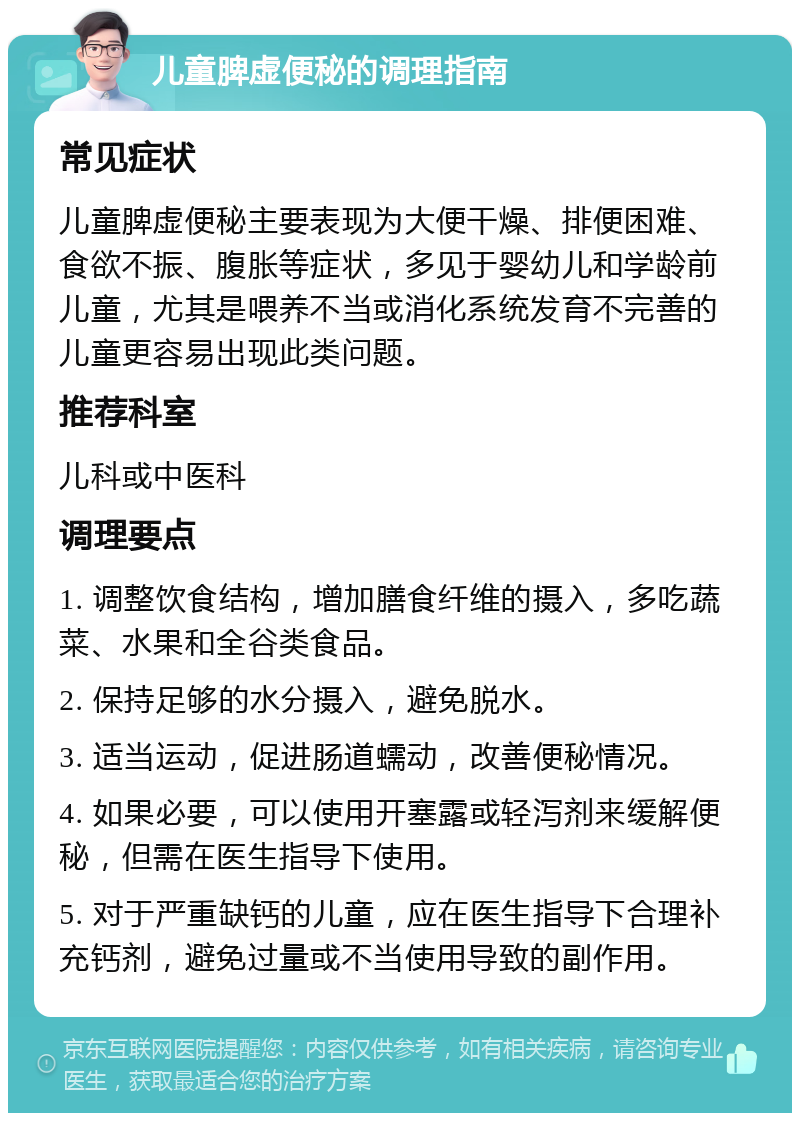 儿童脾虚便秘的调理指南 常见症状 儿童脾虚便秘主要表现为大便干燥、排便困难、食欲不振、腹胀等症状，多见于婴幼儿和学龄前儿童，尤其是喂养不当或消化系统发育不完善的儿童更容易出现此类问题。 推荐科室 儿科或中医科 调理要点 1. 调整饮食结构，增加膳食纤维的摄入，多吃蔬菜、水果和全谷类食品。 2. 保持足够的水分摄入，避免脱水。 3. 适当运动，促进肠道蠕动，改善便秘情况。 4. 如果必要，可以使用开塞露或轻泻剂来缓解便秘，但需在医生指导下使用。 5. 对于严重缺钙的儿童，应在医生指导下合理补充钙剂，避免过量或不当使用导致的副作用。