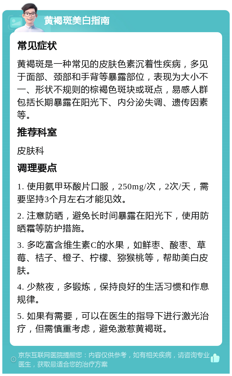 黄褐斑美白指南 常见症状 黄褐斑是一种常见的皮肤色素沉着性疾病，多见于面部、颈部和手背等暴露部位，表现为大小不一、形状不规则的棕褐色斑块或斑点，易感人群包括长期暴露在阳光下、内分泌失调、遗传因素等。 推荐科室 皮肤科 调理要点 1. 使用氨甲环酸片口服，250mg/次，2次/天，需要坚持3个月左右才能见效。 2. 注意防晒，避免长时间暴露在阳光下，使用防晒霜等防护措施。 3. 多吃富含维生素C的水果，如鲜枣、酸枣、草莓、桔子、橙子、柠檬、猕猴桃等，帮助美白皮肤。 4. 少熬夜，多锻炼，保持良好的生活习惯和作息规律。 5. 如果有需要，可以在医生的指导下进行激光治疗，但需慎重考虑，避免激惹黄褐斑。