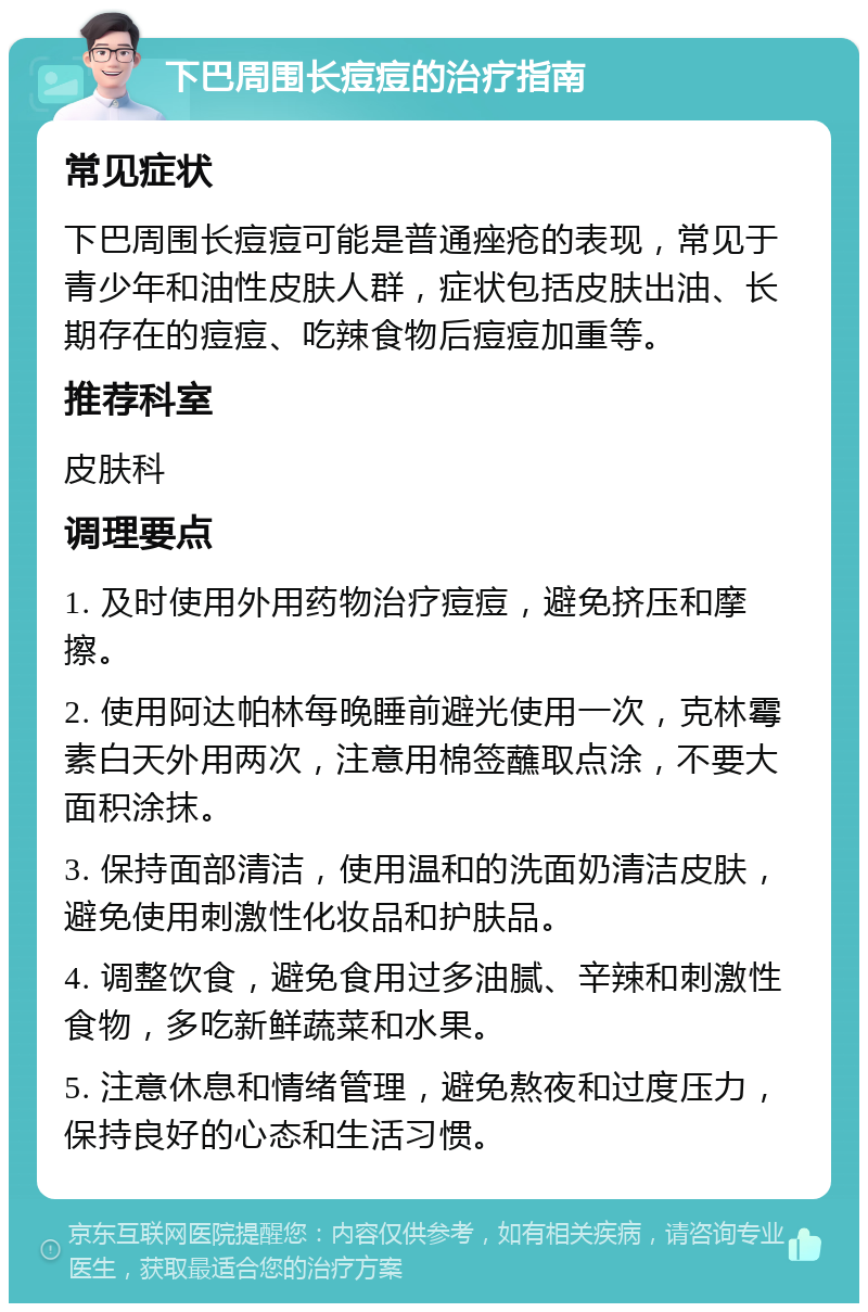 下巴周围长痘痘的治疗指南 常见症状 下巴周围长痘痘可能是普通痤疮的表现，常见于青少年和油性皮肤人群，症状包括皮肤出油、长期存在的痘痘、吃辣食物后痘痘加重等。 推荐科室 皮肤科 调理要点 1. 及时使用外用药物治疗痘痘，避免挤压和摩擦。 2. 使用阿达帕林每晚睡前避光使用一次，克林霉素白天外用两次，注意用棉签蘸取点涂，不要大面积涂抹。 3. 保持面部清洁，使用温和的洗面奶清洁皮肤，避免使用刺激性化妆品和护肤品。 4. 调整饮食，避免食用过多油腻、辛辣和刺激性食物，多吃新鲜蔬菜和水果。 5. 注意休息和情绪管理，避免熬夜和过度压力，保持良好的心态和生活习惯。