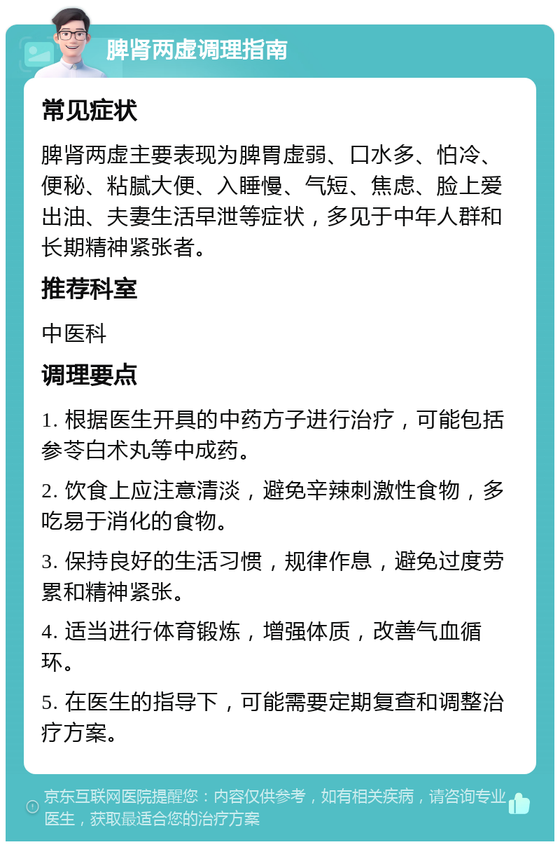 脾肾两虚调理指南 常见症状 脾肾两虚主要表现为脾胃虚弱、口水多、怕冷、便秘、粘腻大便、入睡慢、气短、焦虑、脸上爱出油、夫妻生活早泄等症状，多见于中年人群和长期精神紧张者。 推荐科室 中医科 调理要点 1. 根据医生开具的中药方子进行治疗，可能包括参苓白术丸等中成药。 2. 饮食上应注意清淡，避免辛辣刺激性食物，多吃易于消化的食物。 3. 保持良好的生活习惯，规律作息，避免过度劳累和精神紧张。 4. 适当进行体育锻炼，增强体质，改善气血循环。 5. 在医生的指导下，可能需要定期复查和调整治疗方案。