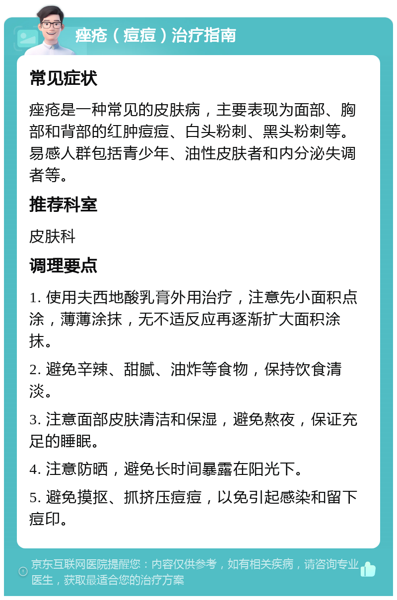 痤疮（痘痘）治疗指南 常见症状 痤疮是一种常见的皮肤病，主要表现为面部、胸部和背部的红肿痘痘、白头粉刺、黑头粉刺等。易感人群包括青少年、油性皮肤者和内分泌失调者等。 推荐科室 皮肤科 调理要点 1. 使用夫西地酸乳膏外用治疗，注意先小面积点涂，薄薄涂抹，无不适反应再逐渐扩大面积涂抹。 2. 避免辛辣、甜腻、油炸等食物，保持饮食清淡。 3. 注意面部皮肤清洁和保湿，避免熬夜，保证充足的睡眠。 4. 注意防晒，避免长时间暴露在阳光下。 5. 避免摸抠、抓挤压痘痘，以免引起感染和留下痘印。