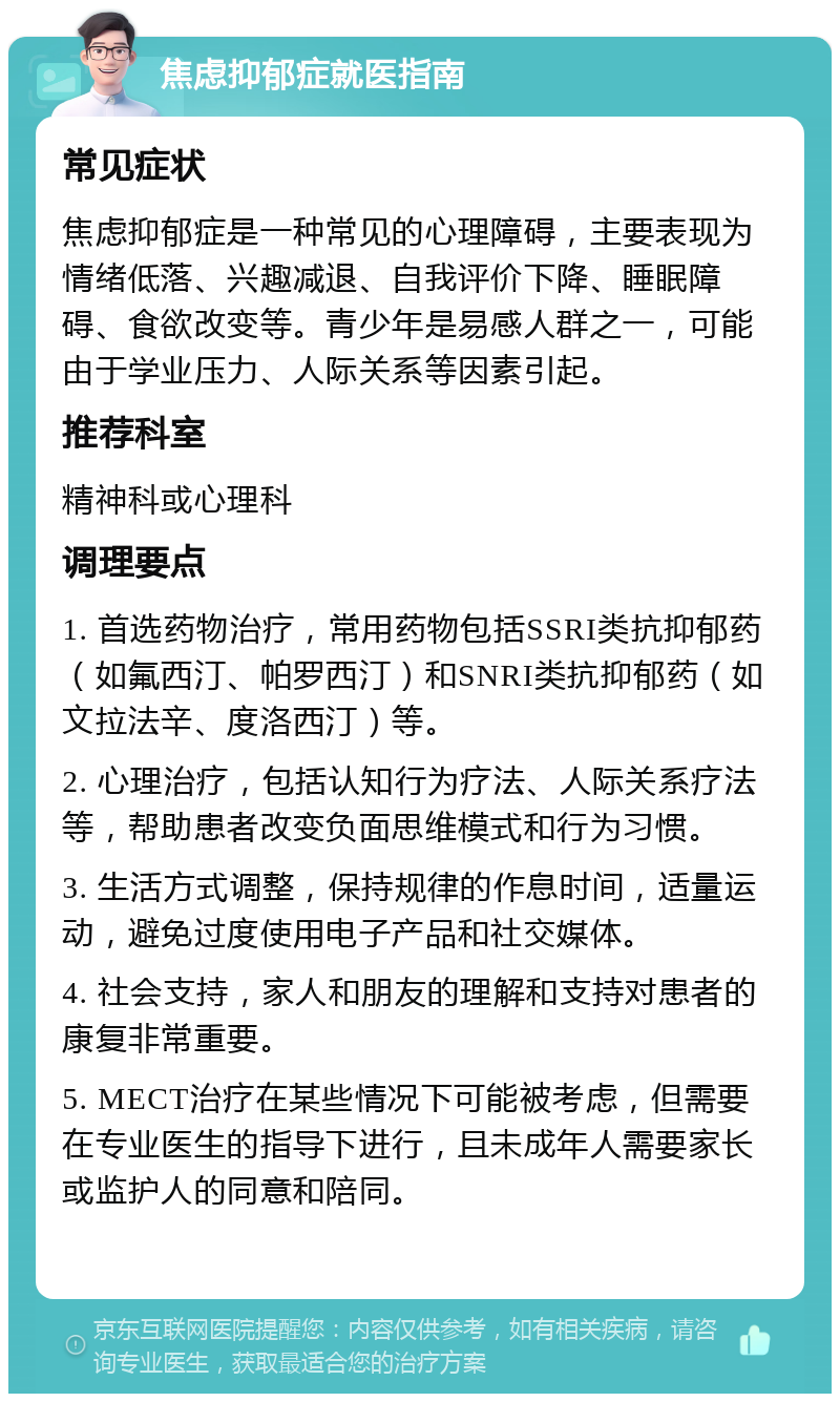 焦虑抑郁症就医指南 常见症状 焦虑抑郁症是一种常见的心理障碍，主要表现为情绪低落、兴趣减退、自我评价下降、睡眠障碍、食欲改变等。青少年是易感人群之一，可能由于学业压力、人际关系等因素引起。 推荐科室 精神科或心理科 调理要点 1. 首选药物治疗，常用药物包括SSRI类抗抑郁药（如氟西汀、帕罗西汀）和SNRI类抗抑郁药（如文拉法辛、度洛西汀）等。 2. 心理治疗，包括认知行为疗法、人际关系疗法等，帮助患者改变负面思维模式和行为习惯。 3. 生活方式调整，保持规律的作息时间，适量运动，避免过度使用电子产品和社交媒体。 4. 社会支持，家人和朋友的理解和支持对患者的康复非常重要。 5. MECT治疗在某些情况下可能被考虑，但需要在专业医生的指导下进行，且未成年人需要家长或监护人的同意和陪同。