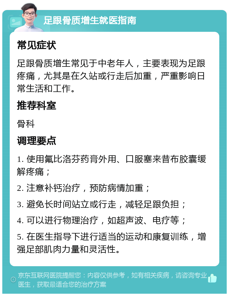 足跟骨质增生就医指南 常见症状 足跟骨质增生常见于中老年人，主要表现为足跟疼痛，尤其是在久站或行走后加重，严重影响日常生活和工作。 推荐科室 骨科 调理要点 1. 使用氟比洛芬药膏外用、口服塞来昔布胶囊缓解疼痛； 2. 注意补钙治疗，预防病情加重； 3. 避免长时间站立或行走，减轻足跟负担； 4. 可以进行物理治疗，如超声波、电疗等； 5. 在医生指导下进行适当的运动和康复训练，增强足部肌肉力量和灵活性。