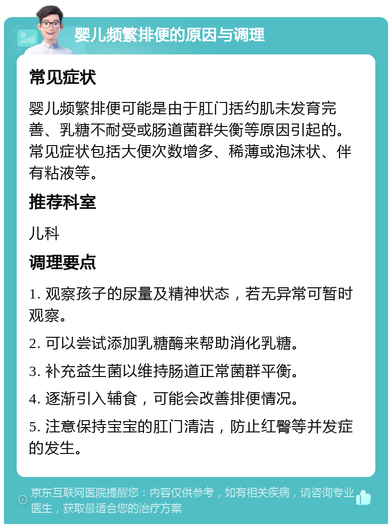 婴儿频繁排便的原因与调理 常见症状 婴儿频繁排便可能是由于肛门括约肌未发育完善、乳糖不耐受或肠道菌群失衡等原因引起的。常见症状包括大便次数增多、稀薄或泡沫状、伴有粘液等。 推荐科室 儿科 调理要点 1. 观察孩子的尿量及精神状态，若无异常可暂时观察。 2. 可以尝试添加乳糖酶来帮助消化乳糖。 3. 补充益生菌以维持肠道正常菌群平衡。 4. 逐渐引入辅食，可能会改善排便情况。 5. 注意保持宝宝的肛门清洁，防止红臀等并发症的发生。