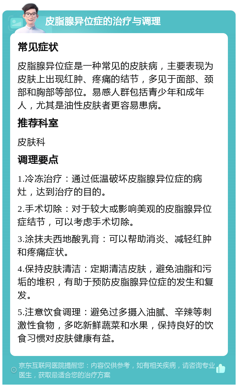 皮脂腺异位症的治疗与调理 常见症状 皮脂腺异位症是一种常见的皮肤病，主要表现为皮肤上出现红肿、疼痛的结节，多见于面部、颈部和胸部等部位。易感人群包括青少年和成年人，尤其是油性皮肤者更容易患病。 推荐科室 皮肤科 调理要点 1.冷冻治疗：通过低温破坏皮脂腺异位症的病灶，达到治疗的目的。 2.手术切除：对于较大或影响美观的皮脂腺异位症结节，可以考虑手术切除。 3.涂抹夫西地酸乳膏：可以帮助消炎、减轻红肿和疼痛症状。 4.保持皮肤清洁：定期清洁皮肤，避免油脂和污垢的堆积，有助于预防皮脂腺异位症的发生和复发。 5.注意饮食调理：避免过多摄入油腻、辛辣等刺激性食物，多吃新鲜蔬菜和水果，保持良好的饮食习惯对皮肤健康有益。