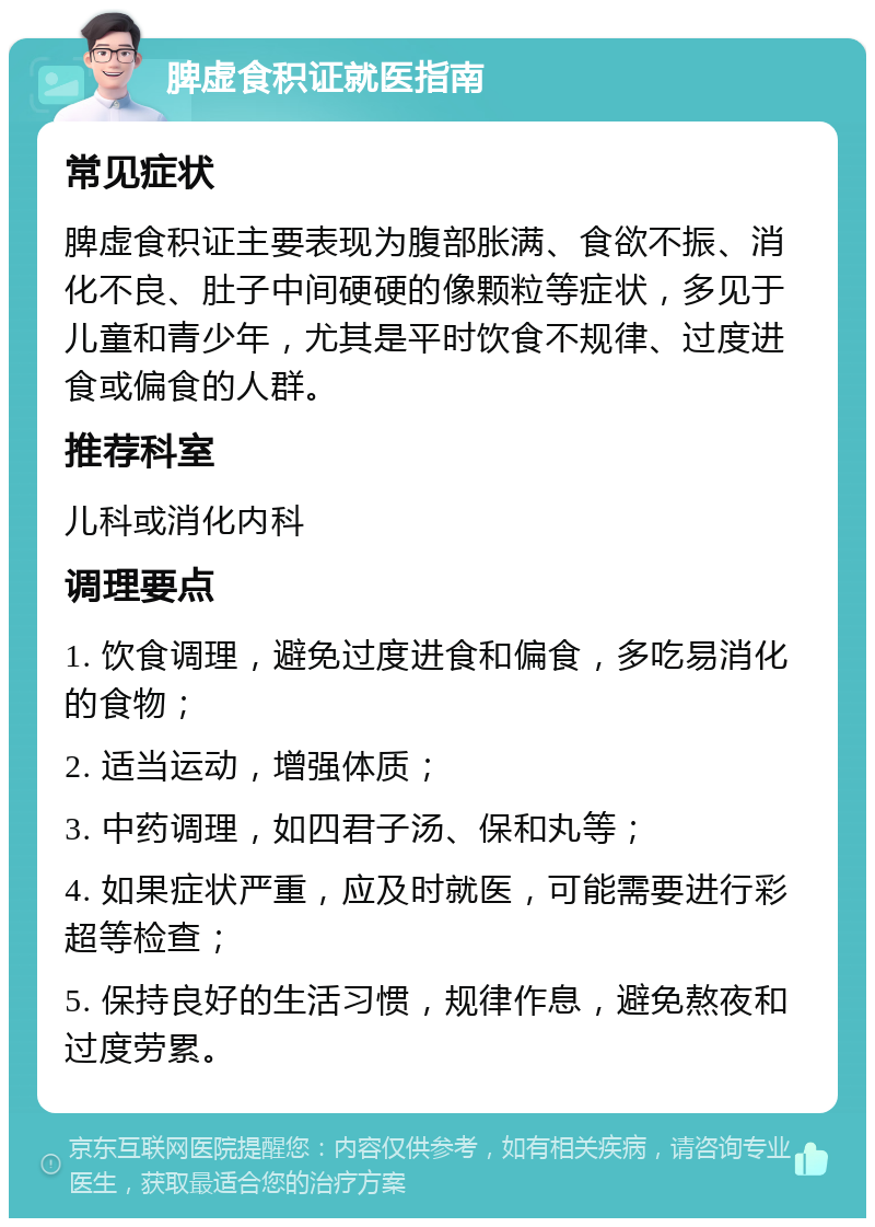 脾虚食积证就医指南 常见症状 脾虚食积证主要表现为腹部胀满、食欲不振、消化不良、肚子中间硬硬的像颗粒等症状，多见于儿童和青少年，尤其是平时饮食不规律、过度进食或偏食的人群。 推荐科室 儿科或消化内科 调理要点 1. 饮食调理，避免过度进食和偏食，多吃易消化的食物； 2. 适当运动，增强体质； 3. 中药调理，如四君子汤、保和丸等； 4. 如果症状严重，应及时就医，可能需要进行彩超等检查； 5. 保持良好的生活习惯，规律作息，避免熬夜和过度劳累。