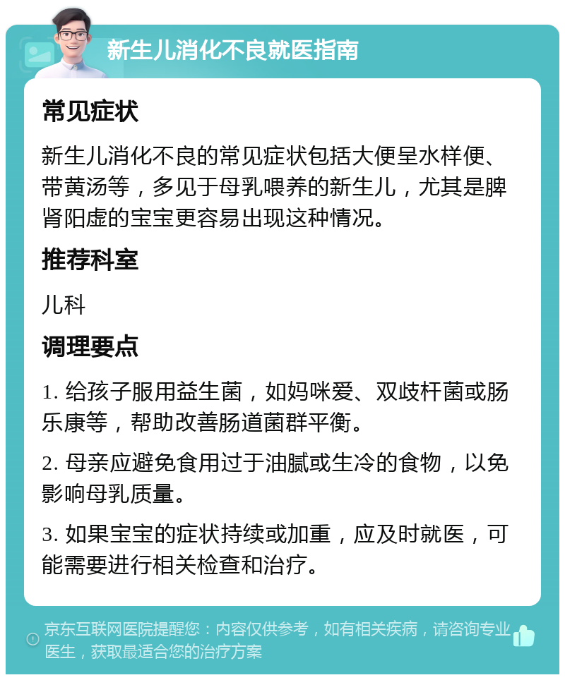 新生儿消化不良就医指南 常见症状 新生儿消化不良的常见症状包括大便呈水样便、带黄汤等，多见于母乳喂养的新生儿，尤其是脾肾阳虚的宝宝更容易出现这种情况。 推荐科室 儿科 调理要点 1. 给孩子服用益生菌，如妈咪爱、双歧杆菌或肠乐康等，帮助改善肠道菌群平衡。 2. 母亲应避免食用过于油腻或生冷的食物，以免影响母乳质量。 3. 如果宝宝的症状持续或加重，应及时就医，可能需要进行相关检查和治疗。