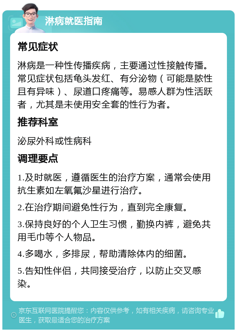 淋病就医指南 常见症状 淋病是一种性传播疾病，主要通过性接触传播。常见症状包括龟头发红、有分泌物（可能是脓性且有异味）、尿道口疼痛等。易感人群为性活跃者，尤其是未使用安全套的性行为者。 推荐科室 泌尿外科或性病科 调理要点 1.及时就医，遵循医生的治疗方案，通常会使用抗生素如左氧氟沙星进行治疗。 2.在治疗期间避免性行为，直到完全康复。 3.保持良好的个人卫生习惯，勤换内裤，避免共用毛巾等个人物品。 4.多喝水，多排尿，帮助清除体内的细菌。 5.告知性伴侣，共同接受治疗，以防止交叉感染。