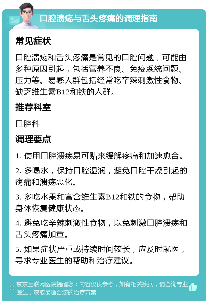 口腔溃疡与舌头疼痛的调理指南 常见症状 口腔溃疡和舌头疼痛是常见的口腔问题，可能由多种原因引起，包括营养不良、免疫系统问题、压力等。易感人群包括经常吃辛辣刺激性食物、缺乏维生素B12和铁的人群。 推荐科室 口腔科 调理要点 1. 使用口腔溃疡易可贴来缓解疼痛和加速愈合。 2. 多喝水，保持口腔湿润，避免口腔干燥引起的疼痛和溃疡恶化。 3. 多吃水果和富含维生素B12和铁的食物，帮助身体恢复健康状态。 4. 避免吃辛辣刺激性食物，以免刺激口腔溃疡和舌头疼痛加重。 5. 如果症状严重或持续时间较长，应及时就医，寻求专业医生的帮助和治疗建议。