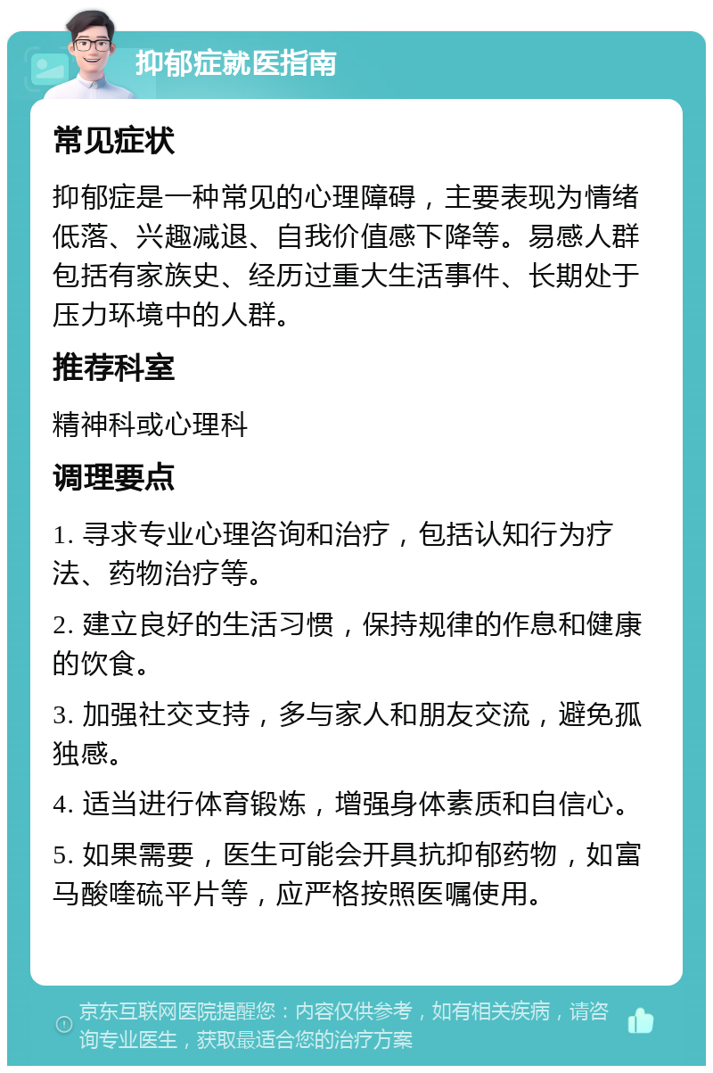 抑郁症就医指南 常见症状 抑郁症是一种常见的心理障碍，主要表现为情绪低落、兴趣减退、自我价值感下降等。易感人群包括有家族史、经历过重大生活事件、长期处于压力环境中的人群。 推荐科室 精神科或心理科 调理要点 1. 寻求专业心理咨询和治疗，包括认知行为疗法、药物治疗等。 2. 建立良好的生活习惯，保持规律的作息和健康的饮食。 3. 加强社交支持，多与家人和朋友交流，避免孤独感。 4. 适当进行体育锻炼，增强身体素质和自信心。 5. 如果需要，医生可能会开具抗抑郁药物，如富马酸喹硫平片等，应严格按照医嘱使用。