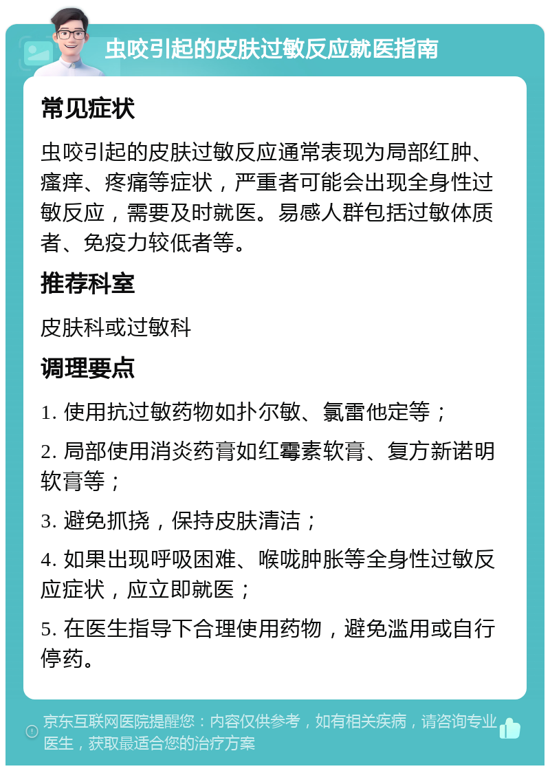 虫咬引起的皮肤过敏反应就医指南 常见症状 虫咬引起的皮肤过敏反应通常表现为局部红肿、瘙痒、疼痛等症状，严重者可能会出现全身性过敏反应，需要及时就医。易感人群包括过敏体质者、免疫力较低者等。 推荐科室 皮肤科或过敏科 调理要点 1. 使用抗过敏药物如扑尔敏、氯雷他定等； 2. 局部使用消炎药膏如红霉素软膏、复方新诺明软膏等； 3. 避免抓挠，保持皮肤清洁； 4. 如果出现呼吸困难、喉咙肿胀等全身性过敏反应症状，应立即就医； 5. 在医生指导下合理使用药物，避免滥用或自行停药。