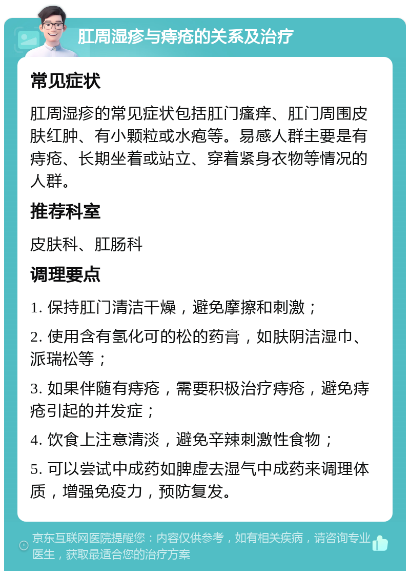 肛周湿疹与痔疮的关系及治疗 常见症状 肛周湿疹的常见症状包括肛门瘙痒、肛门周围皮肤红肿、有小颗粒或水疱等。易感人群主要是有痔疮、长期坐着或站立、穿着紧身衣物等情况的人群。 推荐科室 皮肤科、肛肠科 调理要点 1. 保持肛门清洁干燥，避免摩擦和刺激； 2. 使用含有氢化可的松的药膏，如肤阴洁湿巾、派瑞松等； 3. 如果伴随有痔疮，需要积极治疗痔疮，避免痔疮引起的并发症； 4. 饮食上注意清淡，避免辛辣刺激性食物； 5. 可以尝试中成药如脾虚去湿气中成药来调理体质，增强免疫力，预防复发。