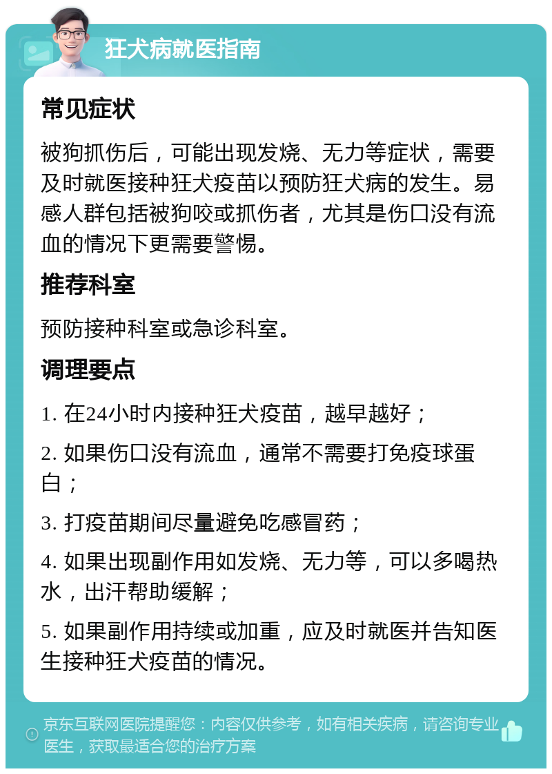 狂犬病就医指南 常见症状 被狗抓伤后，可能出现发烧、无力等症状，需要及时就医接种狂犬疫苗以预防狂犬病的发生。易感人群包括被狗咬或抓伤者，尤其是伤口没有流血的情况下更需要警惕。 推荐科室 预防接种科室或急诊科室。 调理要点 1. 在24小时内接种狂犬疫苗，越早越好； 2. 如果伤口没有流血，通常不需要打免疫球蛋白； 3. 打疫苗期间尽量避免吃感冒药； 4. 如果出现副作用如发烧、无力等，可以多喝热水，出汗帮助缓解； 5. 如果副作用持续或加重，应及时就医并告知医生接种狂犬疫苗的情况。