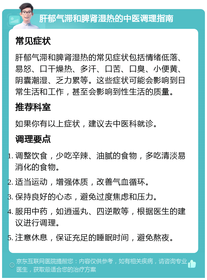 肝郁气滞和脾肾湿热的中医调理指南 常见症状 肝郁气滞和脾肾湿热的常见症状包括情绪低落、易怒、口干燥热、多汗、口苦、口臭、小便黄、阴囊潮湿、乏力累等。这些症状可能会影响到日常生活和工作，甚至会影响到性生活的质量。 推荐科室 如果你有以上症状，建议去中医科就诊。 调理要点 调整饮食，少吃辛辣、油腻的食物，多吃清淡易消化的食物。 适当运动，增强体质，改善气血循环。 保持良好的心态，避免过度焦虑和压力。 服用中药，如逍遥丸、四逆散等，根据医生的建议进行调理。 注意休息，保证充足的睡眠时间，避免熬夜。