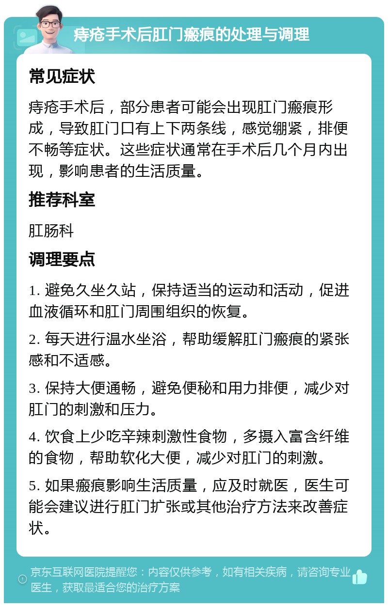 痔疮手术后肛门瘢痕的处理与调理 常见症状 痔疮手术后，部分患者可能会出现肛门瘢痕形成，导致肛门口有上下两条线，感觉绷紧，排便不畅等症状。这些症状通常在手术后几个月内出现，影响患者的生活质量。 推荐科室 肛肠科 调理要点 1. 避免久坐久站，保持适当的运动和活动，促进血液循环和肛门周围组织的恢复。 2. 每天进行温水坐浴，帮助缓解肛门瘢痕的紧张感和不适感。 3. 保持大便通畅，避免便秘和用力排便，减少对肛门的刺激和压力。 4. 饮食上少吃辛辣刺激性食物，多摄入富含纤维的食物，帮助软化大便，减少对肛门的刺激。 5. 如果瘢痕影响生活质量，应及时就医，医生可能会建议进行肛门扩张或其他治疗方法来改善症状。