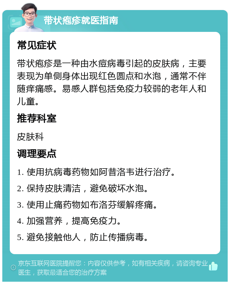 带状疱疹就医指南 常见症状 带状疱疹是一种由水痘病毒引起的皮肤病，主要表现为单侧身体出现红色圆点和水泡，通常不伴随痒痛感。易感人群包括免疫力较弱的老年人和儿童。 推荐科室 皮肤科 调理要点 1. 使用抗病毒药物如阿昔洛韦进行治疗。 2. 保持皮肤清洁，避免破坏水泡。 3. 使用止痛药物如布洛芬缓解疼痛。 4. 加强营养，提高免疫力。 5. 避免接触他人，防止传播病毒。