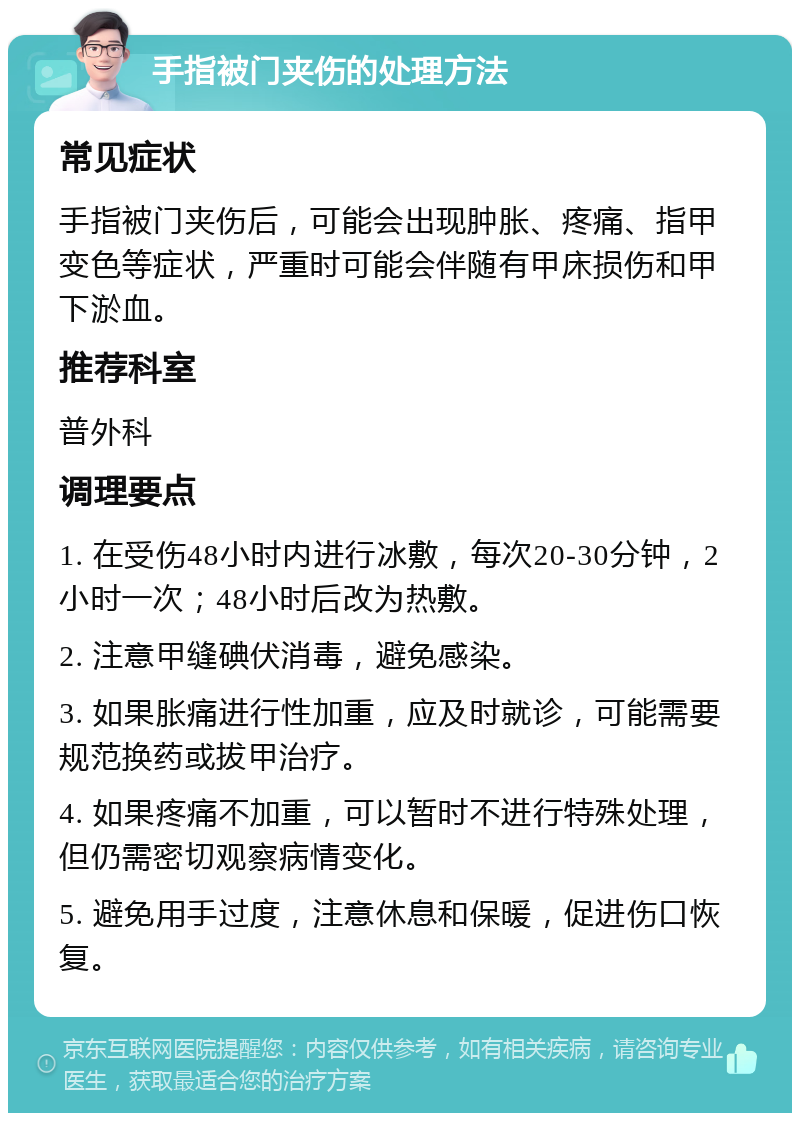 手指被门夹伤的处理方法 常见症状 手指被门夹伤后，可能会出现肿胀、疼痛、指甲变色等症状，严重时可能会伴随有甲床损伤和甲下淤血。 推荐科室 普外科 调理要点 1. 在受伤48小时内进行冰敷，每次20-30分钟，2小时一次；48小时后改为热敷。 2. 注意甲缝碘伏消毒，避免感染。 3. 如果胀痛进行性加重，应及时就诊，可能需要规范换药或拔甲治疗。 4. 如果疼痛不加重，可以暂时不进行特殊处理，但仍需密切观察病情变化。 5. 避免用手过度，注意休息和保暖，促进伤口恢复。