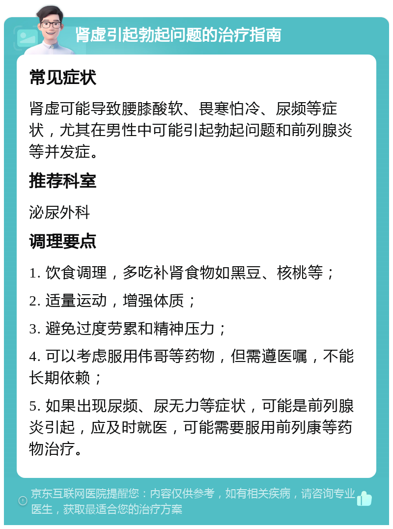 肾虚引起勃起问题的治疗指南 常见症状 肾虚可能导致腰膝酸软、畏寒怕冷、尿频等症状，尤其在男性中可能引起勃起问题和前列腺炎等并发症。 推荐科室 泌尿外科 调理要点 1. 饮食调理，多吃补肾食物如黑豆、核桃等； 2. 适量运动，增强体质； 3. 避免过度劳累和精神压力； 4. 可以考虑服用伟哥等药物，但需遵医嘱，不能长期依赖； 5. 如果出现尿频、尿无力等症状，可能是前列腺炎引起，应及时就医，可能需要服用前列康等药物治疗。